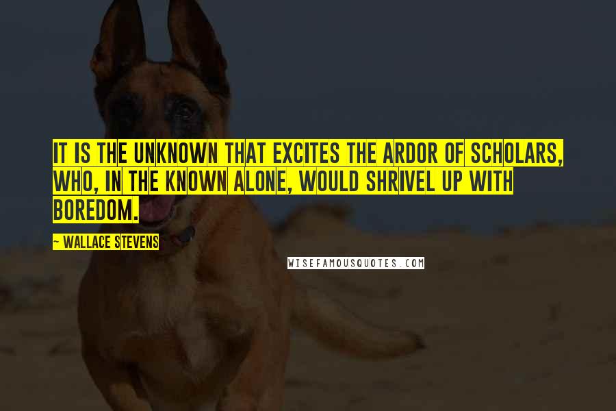 Wallace Stevens Quotes: It is the unknown that excites the ardor of scholars, who, in the known alone, would shrivel up with boredom.