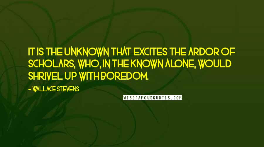 Wallace Stevens Quotes: It is the unknown that excites the ardor of scholars, who, in the known alone, would shrivel up with boredom.