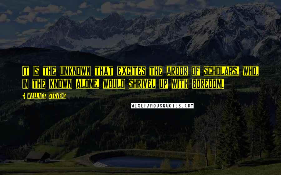 Wallace Stevens Quotes: It is the unknown that excites the ardor of scholars, who, in the known alone, would shrivel up with boredom.