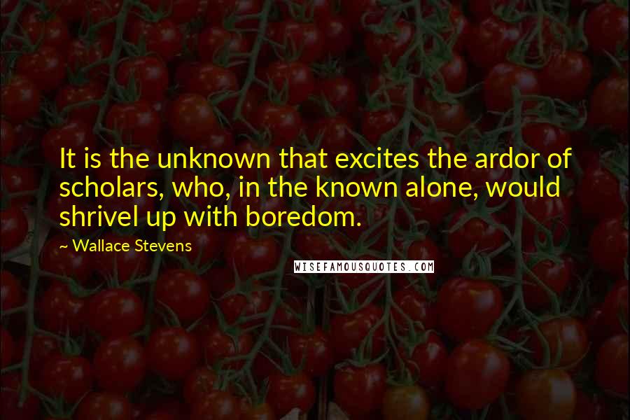 Wallace Stevens Quotes: It is the unknown that excites the ardor of scholars, who, in the known alone, would shrivel up with boredom.