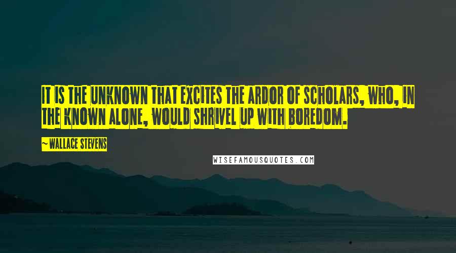 Wallace Stevens Quotes: It is the unknown that excites the ardor of scholars, who, in the known alone, would shrivel up with boredom.