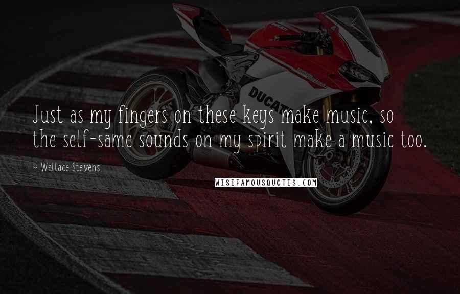 Wallace Stevens Quotes: Just as my fingers on these keys make music, so the self-same sounds on my spirit make a music too.