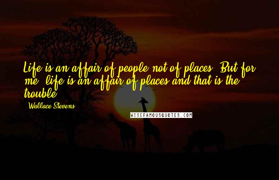 Wallace Stevens Quotes: Life is an affair of people not of places. But for me, life is an affair of places and that is the trouble.