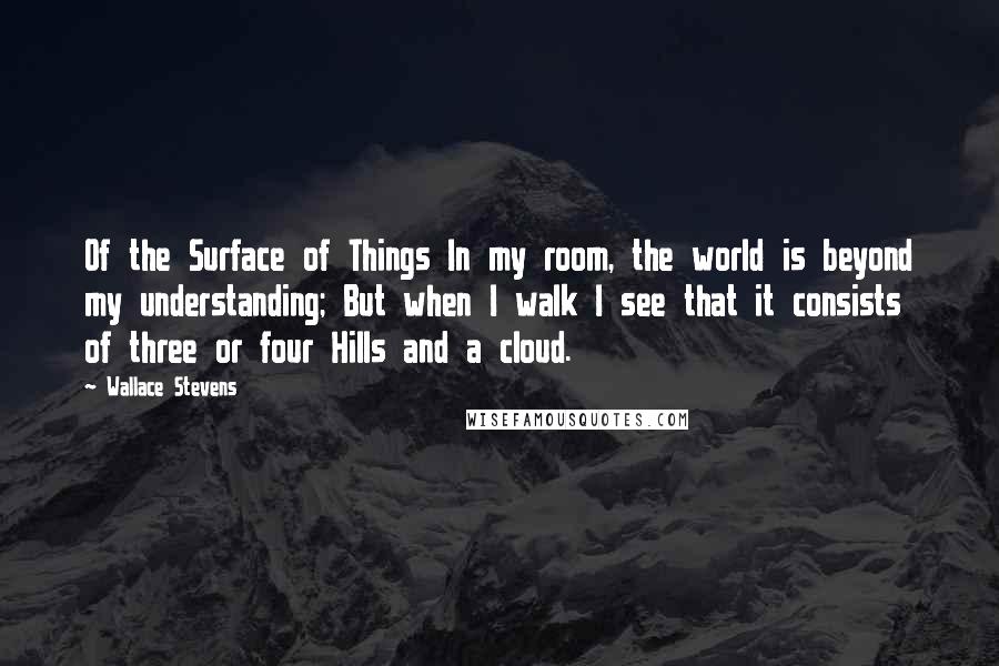 Wallace Stevens Quotes: Of the Surface of Things In my room, the world is beyond my understanding; But when I walk I see that it consists of three or four Hills and a cloud.