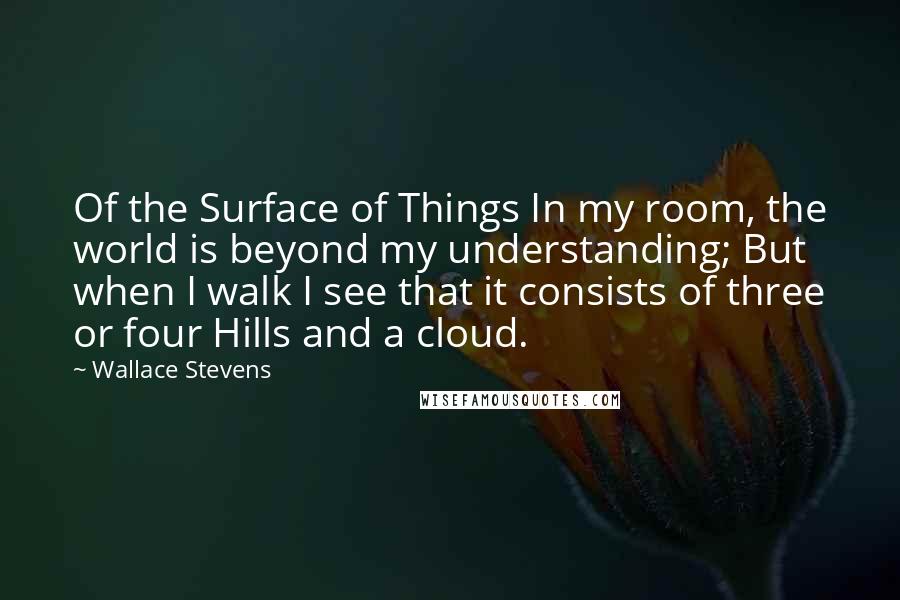 Wallace Stevens Quotes: Of the Surface of Things In my room, the world is beyond my understanding; But when I walk I see that it consists of three or four Hills and a cloud.