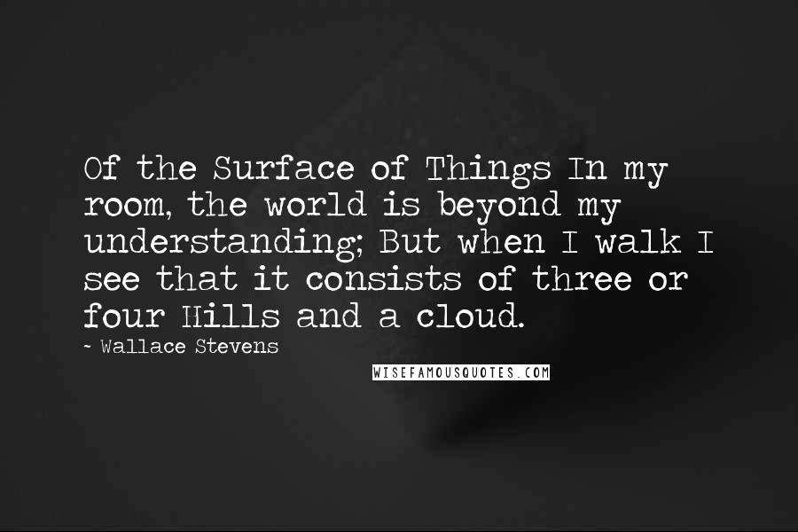 Wallace Stevens Quotes: Of the Surface of Things In my room, the world is beyond my understanding; But when I walk I see that it consists of three or four Hills and a cloud.