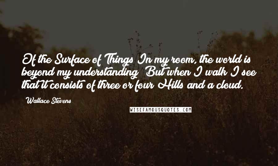 Wallace Stevens Quotes: Of the Surface of Things In my room, the world is beyond my understanding; But when I walk I see that it consists of three or four Hills and a cloud.