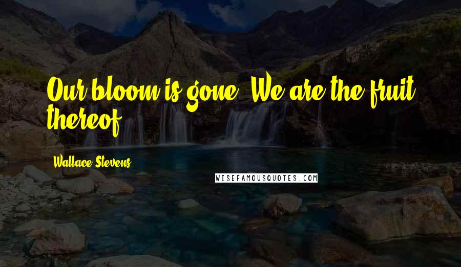 Wallace Stevens Quotes: Our bloom is gone. We are the fruit thereof.