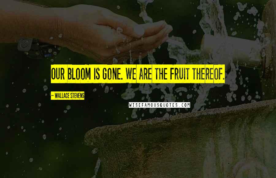 Wallace Stevens Quotes: Our bloom is gone. We are the fruit thereof.
