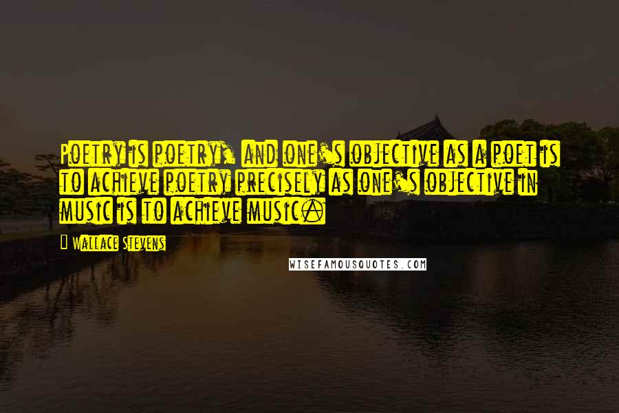 Wallace Stevens Quotes: Poetry is poetry, and one's objective as a poet is to achieve poetry precisely as one's objective in music is to achieve music.