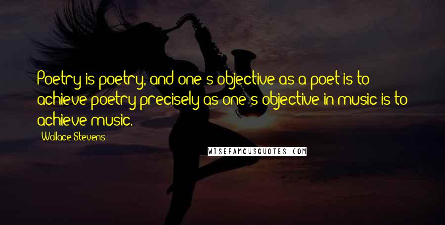 Wallace Stevens Quotes: Poetry is poetry, and one's objective as a poet is to achieve poetry precisely as one's objective in music is to achieve music.