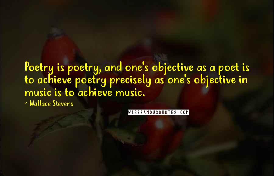 Wallace Stevens Quotes: Poetry is poetry, and one's objective as a poet is to achieve poetry precisely as one's objective in music is to achieve music.