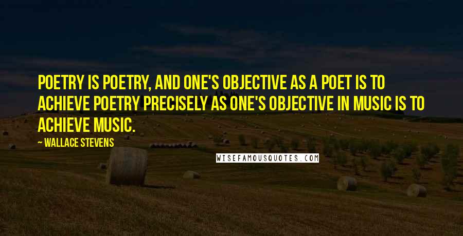 Wallace Stevens Quotes: Poetry is poetry, and one's objective as a poet is to achieve poetry precisely as one's objective in music is to achieve music.