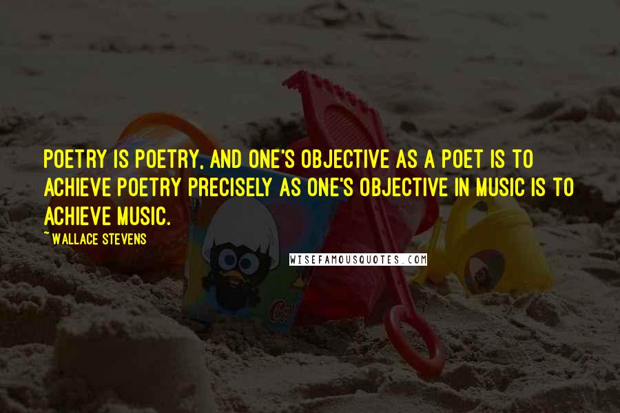 Wallace Stevens Quotes: Poetry is poetry, and one's objective as a poet is to achieve poetry precisely as one's objective in music is to achieve music.