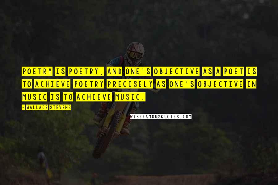 Wallace Stevens Quotes: Poetry is poetry, and one's objective as a poet is to achieve poetry precisely as one's objective in music is to achieve music.