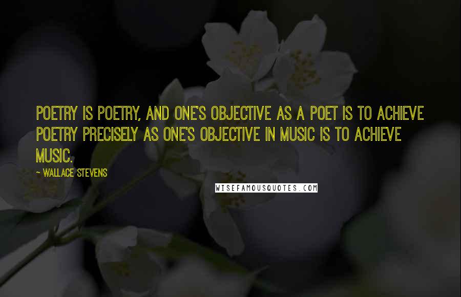 Wallace Stevens Quotes: Poetry is poetry, and one's objective as a poet is to achieve poetry precisely as one's objective in music is to achieve music.