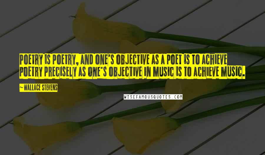 Wallace Stevens Quotes: Poetry is poetry, and one's objective as a poet is to achieve poetry precisely as one's objective in music is to achieve music.