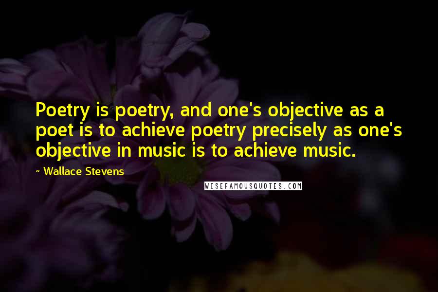 Wallace Stevens Quotes: Poetry is poetry, and one's objective as a poet is to achieve poetry precisely as one's objective in music is to achieve music.