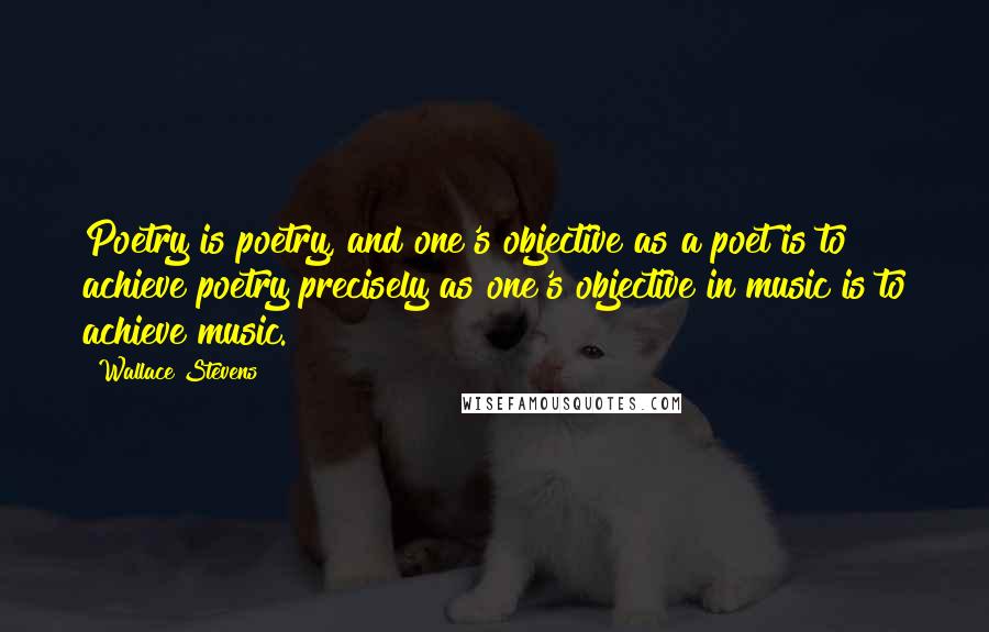 Wallace Stevens Quotes: Poetry is poetry, and one's objective as a poet is to achieve poetry precisely as one's objective in music is to achieve music.