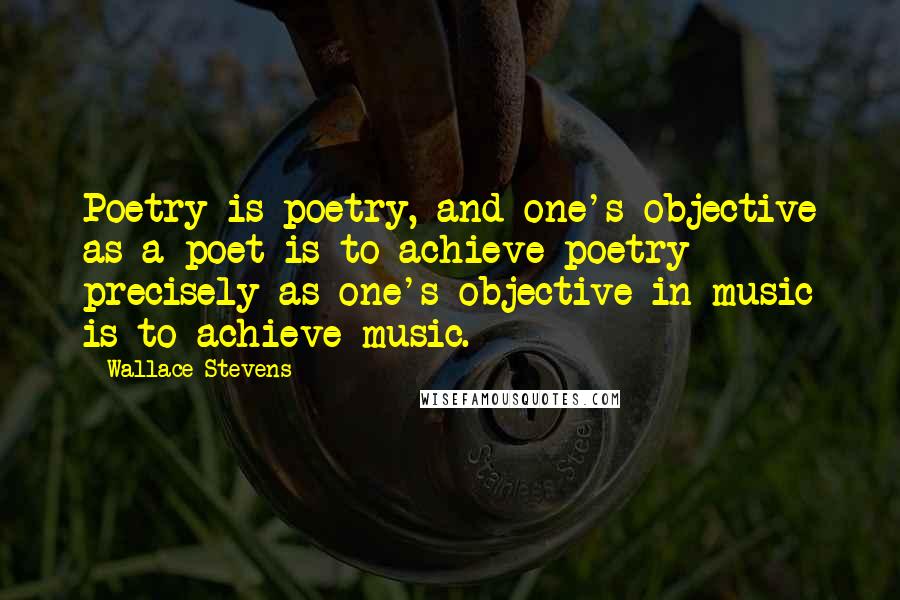 Wallace Stevens Quotes: Poetry is poetry, and one's objective as a poet is to achieve poetry precisely as one's objective in music is to achieve music.