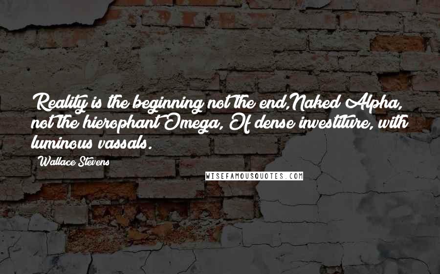 Wallace Stevens Quotes: Reality is the beginning not the end,Naked Alpha, not the hierophant Omega, Of dense investiture, with luminous vassals.