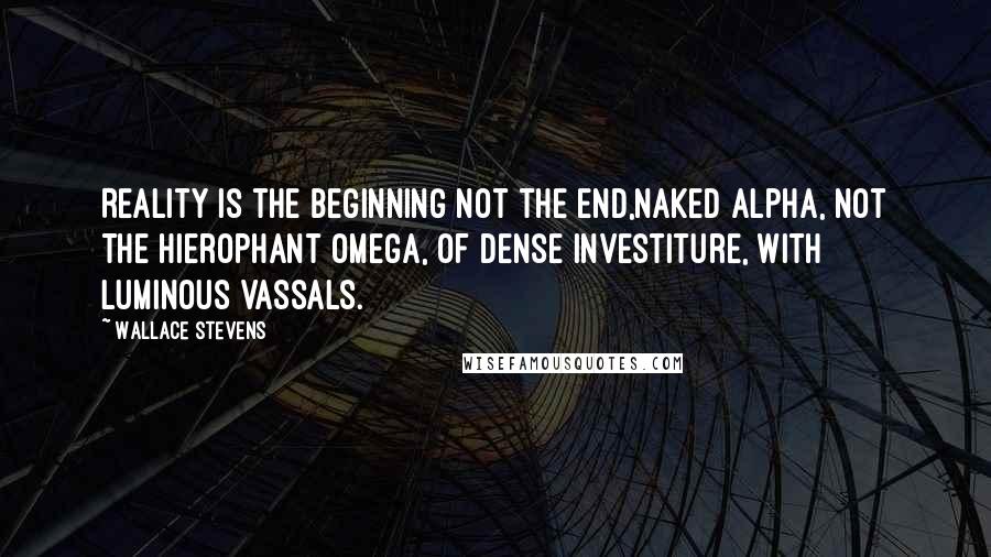 Wallace Stevens Quotes: Reality is the beginning not the end,Naked Alpha, not the hierophant Omega, Of dense investiture, with luminous vassals.