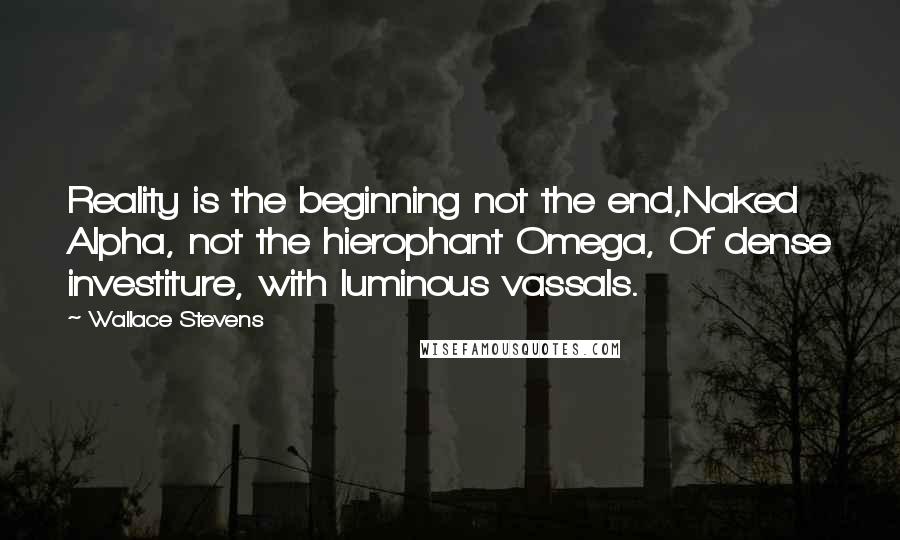 Wallace Stevens Quotes: Reality is the beginning not the end,Naked Alpha, not the hierophant Omega, Of dense investiture, with luminous vassals.