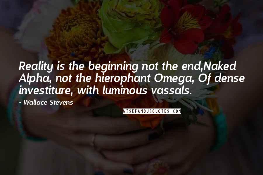 Wallace Stevens Quotes: Reality is the beginning not the end,Naked Alpha, not the hierophant Omega, Of dense investiture, with luminous vassals.