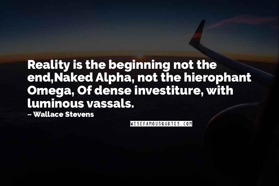 Wallace Stevens Quotes: Reality is the beginning not the end,Naked Alpha, not the hierophant Omega, Of dense investiture, with luminous vassals.