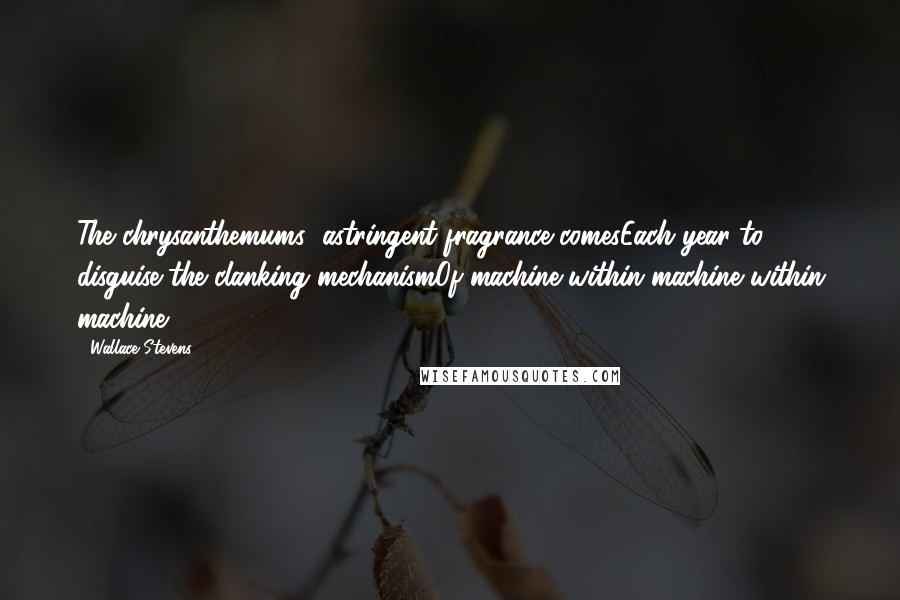 Wallace Stevens Quotes: The chrysanthemums' astringent fragrance comesEach year to disguise the clanking mechanismOf machine within machine within machine.