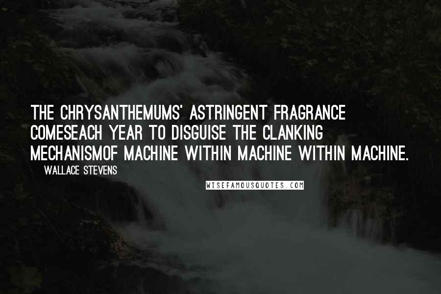 Wallace Stevens Quotes: The chrysanthemums' astringent fragrance comesEach year to disguise the clanking mechanismOf machine within machine within machine.