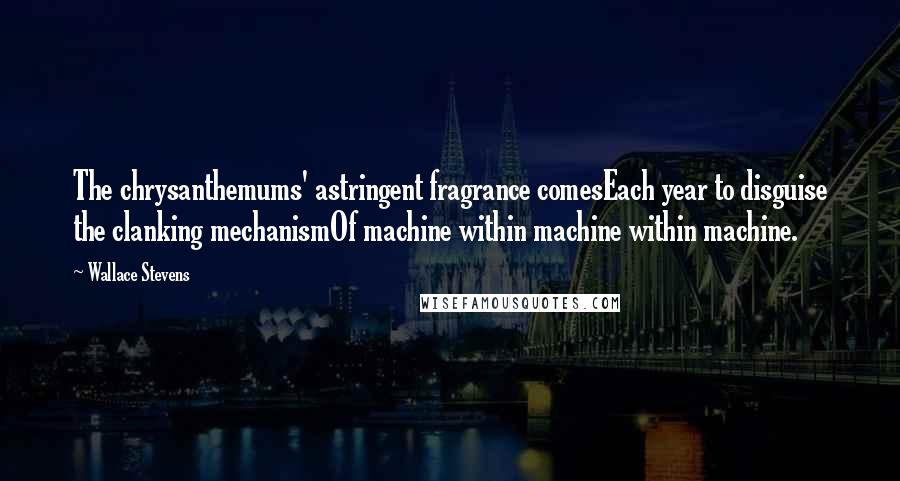 Wallace Stevens Quotes: The chrysanthemums' astringent fragrance comesEach year to disguise the clanking mechanismOf machine within machine within machine.