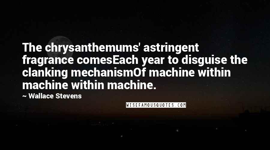 Wallace Stevens Quotes: The chrysanthemums' astringent fragrance comesEach year to disguise the clanking mechanismOf machine within machine within machine.