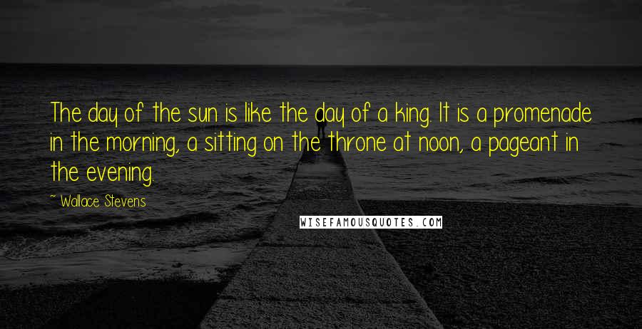 Wallace Stevens Quotes: The day of the sun is like the day of a king. It is a promenade in the morning, a sitting on the throne at noon, a pageant in the evening.