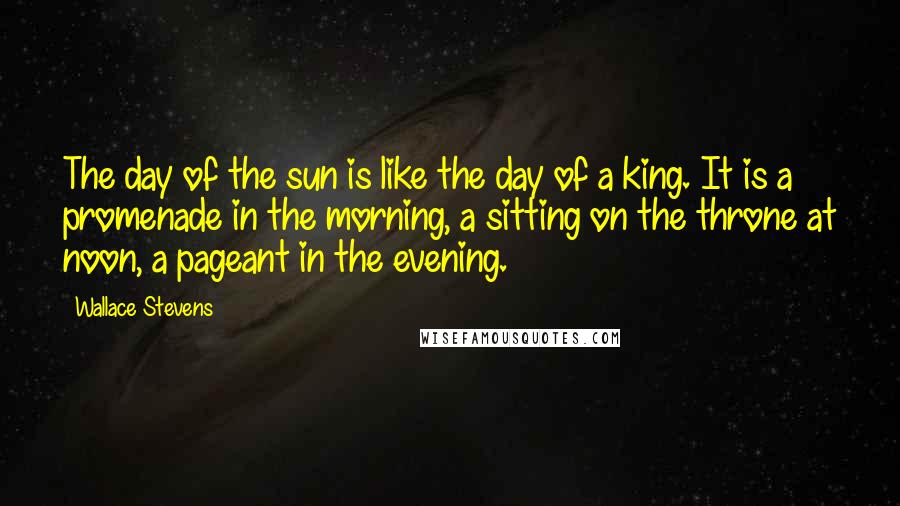 Wallace Stevens Quotes: The day of the sun is like the day of a king. It is a promenade in the morning, a sitting on the throne at noon, a pageant in the evening.