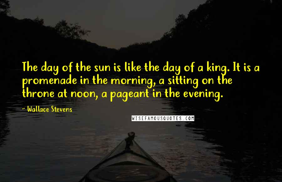 Wallace Stevens Quotes: The day of the sun is like the day of a king. It is a promenade in the morning, a sitting on the throne at noon, a pageant in the evening.