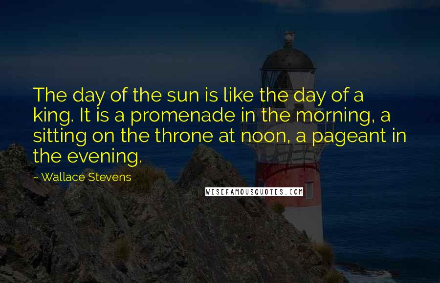 Wallace Stevens Quotes: The day of the sun is like the day of a king. It is a promenade in the morning, a sitting on the throne at noon, a pageant in the evening.