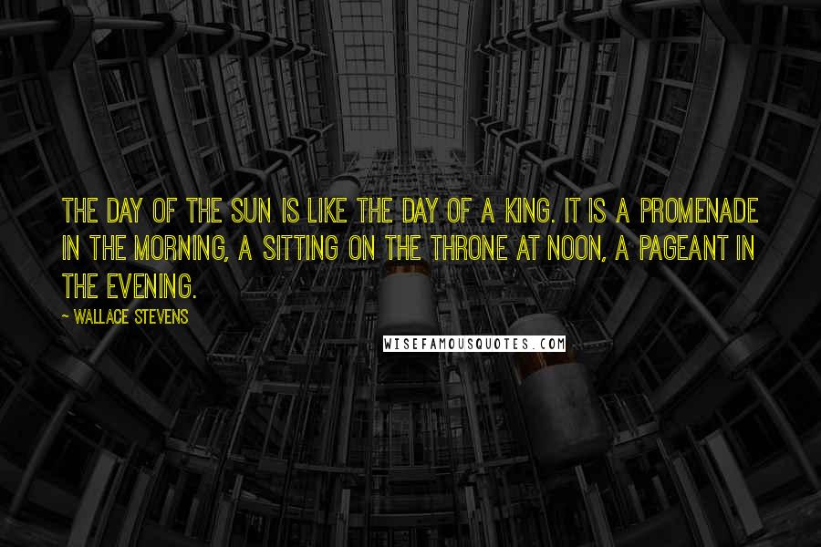 Wallace Stevens Quotes: The day of the sun is like the day of a king. It is a promenade in the morning, a sitting on the throne at noon, a pageant in the evening.