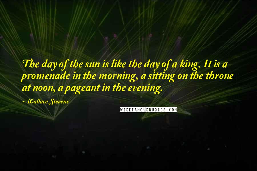 Wallace Stevens Quotes: The day of the sun is like the day of a king. It is a promenade in the morning, a sitting on the throne at noon, a pageant in the evening.