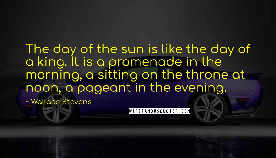 Wallace Stevens Quotes: The day of the sun is like the day of a king. It is a promenade in the morning, a sitting on the throne at noon, a pageant in the evening.