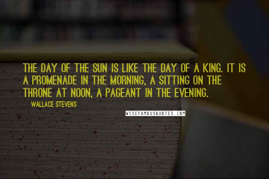 Wallace Stevens Quotes: The day of the sun is like the day of a king. It is a promenade in the morning, a sitting on the throne at noon, a pageant in the evening.