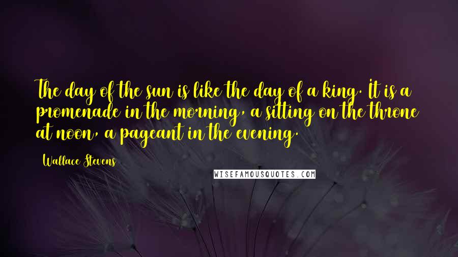 Wallace Stevens Quotes: The day of the sun is like the day of a king. It is a promenade in the morning, a sitting on the throne at noon, a pageant in the evening.