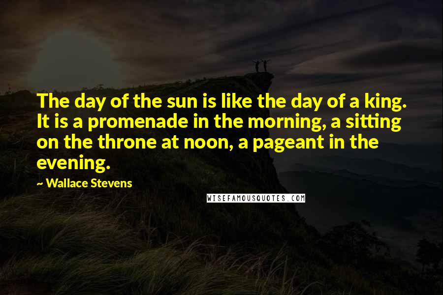 Wallace Stevens Quotes: The day of the sun is like the day of a king. It is a promenade in the morning, a sitting on the throne at noon, a pageant in the evening.
