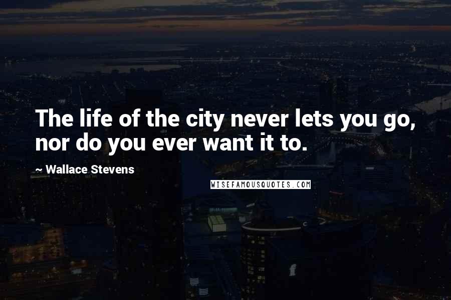 Wallace Stevens Quotes: The life of the city never lets you go, nor do you ever want it to.