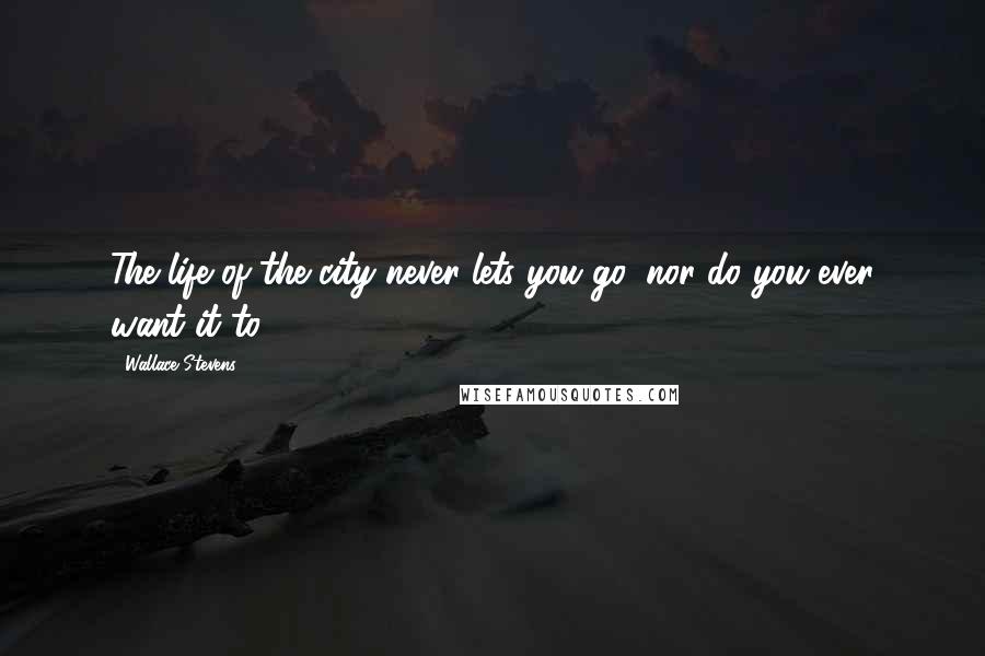 Wallace Stevens Quotes: The life of the city never lets you go, nor do you ever want it to.