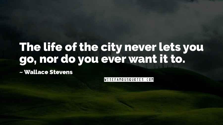 Wallace Stevens Quotes: The life of the city never lets you go, nor do you ever want it to.