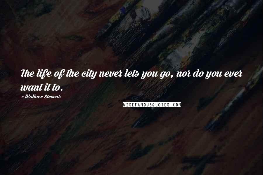 Wallace Stevens Quotes: The life of the city never lets you go, nor do you ever want it to.