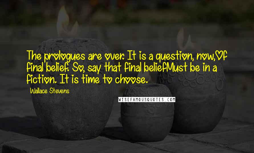 Wallace Stevens Quotes: The prologues are over. It is a question, now,Of final belief. So, say that final beliefMust be in a fiction. It is time to choose.