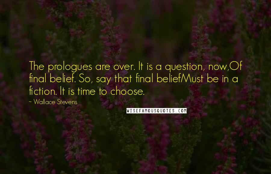 Wallace Stevens Quotes: The prologues are over. It is a question, now,Of final belief. So, say that final beliefMust be in a fiction. It is time to choose.