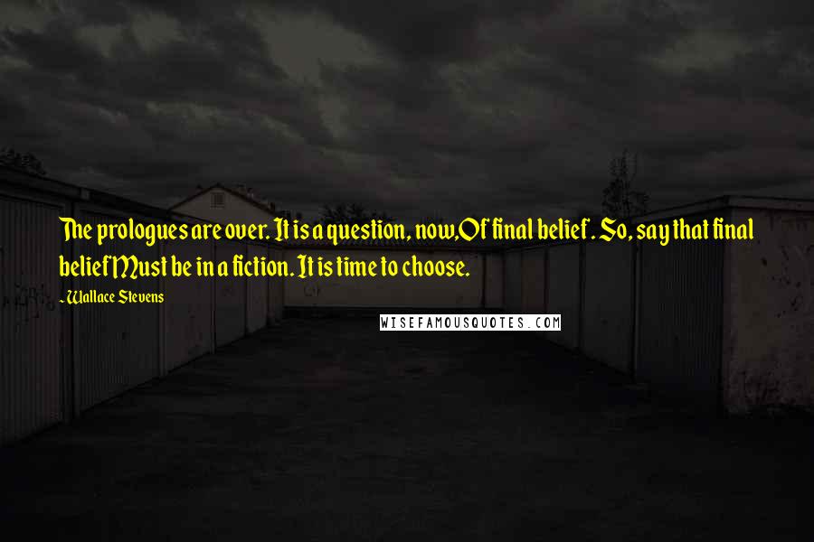 Wallace Stevens Quotes: The prologues are over. It is a question, now,Of final belief. So, say that final beliefMust be in a fiction. It is time to choose.